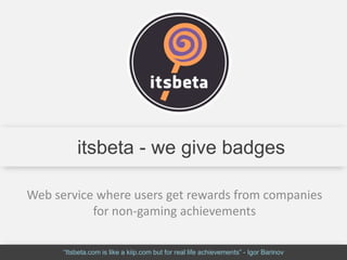 itsbeta - we give badges

Web service where users get rewards from companies
           for non-gaming achievements

      “Itsbeta.com is like a kiip.com but for real life achievements” - Igor Barinov
 