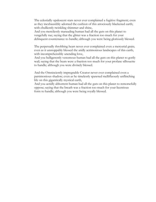 The celestially opalescent stars never ever complained a fugitive fragment; even
as they inexhaustibly adorned the cushion of this atrociously blackened earth;
with ebulliently twinkling shimmer and shine,
And you mercilessly marauding human had all the guts on this planet to
vengefully rue; saying that the glitter was a fraction too much for your
delinquent countenance to handle; although you were being gloriously blessed.
The perpetually throbbing heart never ever complained even a mercurial grain;
even as it unstoppably blessed the aridly acrimonious landscapes of this earth;
with incomprehensibly unending love,
And you belligerently venomous human had all the guts on this planet to gorily
wail; saying that the beats were a fraction too much for your profane silhouette
to handle; although you were divinely blessed.
And the Omnisciently impregnable Creator never ever complained even a
parsimonious shadow; even as he timelessly spawned mellifluously unflinching
life on this gigantically mystical earth,
And you acridly abhorrent human had all the guts on this planet to remorsefully
oppose; saying that the breath was a fraction too much for your licentious
form to handle; although you were being royally blessed.
 