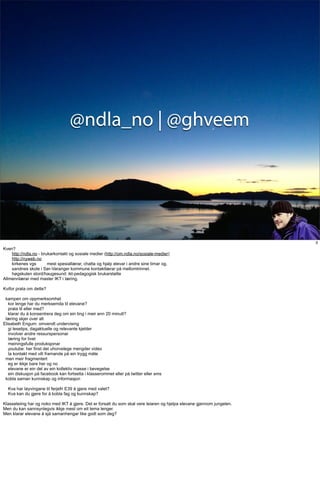 @ndla_no | @ghveem




                                                                                                                        3
Kven?
    http://ndla.no - brukarkontakt og sosiale medier (http://om.ndla.no/sosiale-medier)
    http://nyweb.no
    kirkenes vgs        mest spesiallærar, chatta og hjalp elevar i andre sine timar og.
    sandnes skole i Sør-Varanger kommune kontaktlærar på mellomtrinnet.
    høgskulen stord/haugesund: ikt-pedagogisk brukarstøtte
Allmennlærar med master IKT i læring.

Kvifor prata om dette?

 kampen om oppmerksomhet
   kor lenge har du merksemda til elevane?
   prata til eller med?
   klarar du å konsentrera deg om ein ting i meir enn 20 minutt?
 læring skjer over alt
Elisabeth Engum: omvendt undervising
   gi lesetips, dagaktuelle og relevante kjelder
   involver andre ressurspersonar
   læring for livet
   meiningsfulle produksjonar
   youtube: her finst det uhorvelege mengder video
   ta kontakt med vilt framande på ein trygg måte
 men meir fragmentert
   eg er ikkje bare her og no
   elevane er ein del av ein kollektiv masse i bevegelse
   ein diskusjon på facebook kan fortsetta i klasserommet eller på twitter eller sms
 kobla saman kunnskap og informasjon

  Kva har løyvingane til ferjefri E39 å gjere med valet?
  Kva kan du gjere for å kobla fag og kunnskap?

Klasseleiing har og noko med IKT å gjere. Det er forsatt du som skal vere leiaren og hjelpa elevane gjennom jungelen.
Men du kan sannsynlegvis ikkje mest om eit tema lenger.
Men klarar elevane å sjå samanhengar like godt som deg?
 