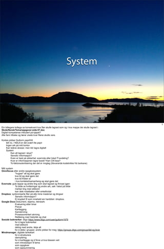 System




                                                                                                        5
Ein tidlegare kollega sa konsekvent kva filer skulle lagrast som og i kva mappe dei skulle lagrast i.
Skole/Norsk/Tema/oppgaver-side-57.doc
Digital kompetanse inkludert på kjøpet?
Alle fann tilbake og lærar visste kvar filene skulle vere.

Korleis jobber Guttorm papirfritt
    lett no, i NDLA er det svært lite papir
    Ingen ark på mitt kontor
    Kan teikne skisser, men blir lagra digitalt
    System
          Kan alt lagrast i skya?
          Sensitiv informasjon?
          Kven er best på sikkerhet: evernote eller lokal IT-avdeling?
          Kvar er informasjonen lagra fysisk? Kan CIA lesa?
          To-faktorautentisering der det er mogleg (tilsvarande kodebrikke frå bankane)

Mitt system
Omnifocus eller andre oppgåvesystem
            "hugser" alt eg skal gjere
            kva tid eg skal gjere det
            kva tid fristen er
            i kva kontekst/samanheng eg skal gjere det
Evernote: gule lappar og andre ting som skal lagrast og finnast igjen
            Ta bilde av kvitteringar og andre ark, søk i tekst på bilde
            merker ting med stikkord
            kan dele notatbøker eller enkeltnotat
Dropbox: synkroniserte filer på alle mine maskinar og dingsar
            Sensitiv informasjon?
            Ei kryptert fil som inneheld ein harddisk i dropbox.
Google Docs Dokument, skjema, rekneark:
            Evaluering etter timar
            Prøvar
            Kartlegging
            Samskriving
            Prosessorientert skriving
            Rettleiing med historikk og chat
Sosiale bokmerker: diigo https://www.diigo.com/user/guttorm1979
            for å lagra bokmerker
            med stikkord
            deling med andre, ikkje alt
            for å delta i grupper, andre jobber for meg: https://groups.diigo.com/group/del-og-bruk
Mindmanager, digitale tankekart
            for å strukturera
            idemyldring
            for å kartleggje og å finne ut kva klassen veit
            som introduksjon til tema
            som oppgåver
            som oppsummering
 