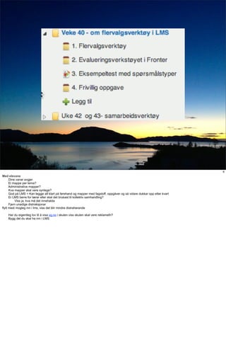 Klasserommet




                                                                                                                           6
Med elevane
      Dine vanar avgjer
      Ei mappe per tema?
      Administrative mapper?
      Kva mapper skal vere synlege?
      God på LMS = Kan leggje alt klart på førehand og mapper med fagstoff, oppgåver og så vidare dukkar opp etter kvart
      Er LMS berre for lærar eller skal det brukast til kollektiv samhandling?
          Viss ja, kva må det innehalda
      Fjern unødige distraksjonar
flytt mest mogleg inn i lms, viss det blir mindre distraherande

    Har du eigentleg lov til å visa vg.no i skulen viss skulen skal vere reklamefri?
    Bygg det du skal ha inn i LMS
 