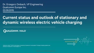 Qualcomm Technologies, Inc.
Current status and outlook of stationary and
dynamic wireless electric vehicle charging
Dr. Grzegorz Ombach, VP Engineering
Qualcomm Europe Inc.
22.09.2015
Qualcomm HaloTM WEVC technology is licensed by Qualcomm Incorporated. Prototype charging systems are
products of Qualcomm Technologies, Inc.
 