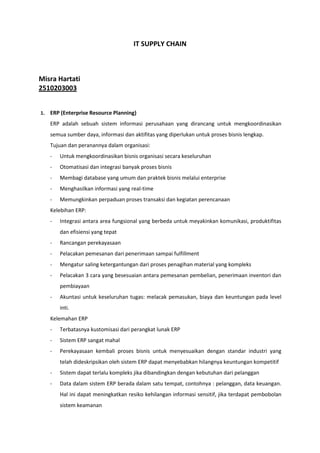 IT SUPPLY CHAIN



Misra Hartati
2510203003


1.   ERP (Enterprise Resource Planning)
     ERP adalah sebuah sistem informasi perusahaan yang dirancang untuk mengkoordinasikan
     semua sumber daya, informasi dan aktifitas yang diperlukan untuk proses bisnis lengkap.
     Tujuan dan peranannya dalam organisasi:
     -   Untuk mengkoordinasikan bisnis organisasi secara keseluruhan
     -   Otomatisasi dan integrasi banyak proses bisnis
     -   Membagi database yang umum dan praktek bisnis melalui enterprise
     -   Menghasilkan informasi yang real-time
     -   Memungkinkan perpaduan proses transaksi dan kegiatan perencanaan
     Kelebihan ERP:
     -   Integrasi antara area fungsional yang berbeda untuk meyakinkan komunikasi, produktifitas
         dan efisiensi yang tepat
     -   Rancangan perekayasaan
     -   Pelacakan pemesanan dari penerimaan sampai fulfillment
     -   Mengatur saling ketergantungan dari proses penagihan material yang kompleks
     -   Pelacakan 3 cara yang besesuaian antara pemesanan pembelian, penerimaan inventori dan
         pembiayaan
     -   Akuntasi untuk keseluruhan tugas: melacak pemasukan, biaya dan keuntungan pada level
         inti.
     Kelemahan ERP
     -   Terbatasnya kustomisasi dari perangkat lunak ERP
     -   Sistem ERP sangat mahal
     -   Perekayasaan kembali proses bisnis untuk menyesuaikan dengan standar industri yang
         telah dideskripsikan oleh sistem ERP dapat menyebabkan hilangnya keuntungan kompetitif
     -   Sistem dapat terlalu kompleks jika dibandingkan dengan kebutuhan dari pelanggan
     -   Data dalam sistem ERP berada dalam satu tempat, contohnya : pelanggan, data keuangan.
         Hal ini dapat meningkatkan resiko kehilangan informasi sensitif, jika terdapat pembobolan
         sistem keamanan
 