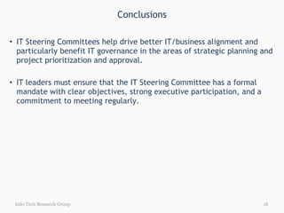 Conclusions IT Steering Committees help drive better IT/business alignment and particularly benefit IT governance in the areas of strategic planning and project prioritization and approval. IT leaders must ensure that the IT Steering Committee has a formal mandate with clear objectives, strong executive participation, and a commitment to meeting regularly. Info-Tech Research Group 