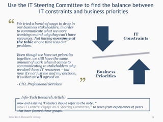 Use the IT Steering Committee to find the balance between  IT constraints and business priorities We tried a bunch of ways to drag in our business stakeholders, in order to communicate what we were working on and why they can’t have resources. Not having  everyone at the table  at one time was our problem. Even though we have set priorities together, we still have the same amount of work when it comes to communicating to stakeholders why we don’t have IT resources – but now it’s not just me and my decision, it’s what we  all  agreed   on. - CIO, Professional Services Info-Tech Research Group “ ” New and existing IT leaders should refer to the note, “ New IT Leaders: Engage an IT Steering Committee ,” to learn from experiences of peers that have formed these groups.  Info-Tech Research Article: 