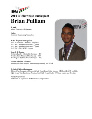 2014 IT Showcase 
Brian Pulliam 
 
School: 
Miami University - Sophomore 
Major: 
Computer Engineering Technology 
BDPA Program Participation: 
2014 IT Showcase – National Conference 
2013 HSCC Competition Team – 5th 
2012 HSCC Competition Team – 7th 
2012, 2013, 2014 SITES Program 
Awards  Honors: 
Dr. Jesse Bemley Scholarship Recipient 
Brandon Berry Memorial Scholarship 
Reaching for the Stars Award Recipient 
Extra-Curricular Activities: 
Building electronic projects, Arduino 
Technical Skills  Languages: 
iPhone, iPad, Computers, Microsoft Word, Excel, PowerPoint, Internet, 
SQL, Visual Web Developer, Arduino, 
Future Aspirations: 
To become an Engineer in the Electronics/Computer field 
 
Participant 
place 
place 
– 2014 
– 2014 
– 2013 
g programming, and soccer 
HTML, ASP.NET, MySQL, 
AutoCAD, Visual Studio, C#, Game Maker, and Robotics 
