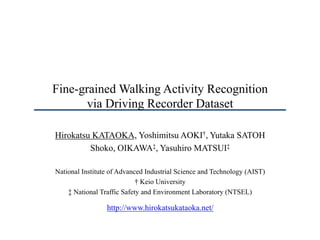 Fine-grained Walking Activity Recognition
via Driving Recorder Dataset
Hirokatsu KATAOKA, Yoshimitsu AOKI†, Yutaka SATOH
Shoko, OIKAWA‡, Yasuhiro MATSUI‡
National Institute of Advanced Industrial Science and Technology (AIST)
† Keio University
‡ National Traffic Safety and Environment Laboratory (NTSEL)
http://www.hirokatsukataoka.net/
 