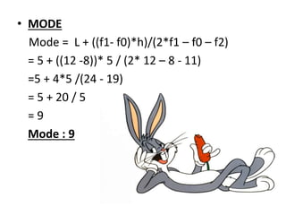 • MODE
Mode = L + ((f1- f0)*h)/(2*f1 – f0 – f2)
= 5 + ((12 -8))* 5 / (2* 12 – 8 - 11)
=5 + 4*5 /(24 - 19)
= 5 + 20 / 5
= 9
Mode : 9
 