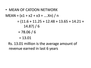 • MEAN OF CATOON NETWORK
MEAN = (x1 + x2 + x3 + ….Xn) / n
= (11.6 + 11.25 + 12.48 + 13.65 + 14.21 +
14.87) / 6
= 78.06 / 6
= 13.01
Rs. 13.01 million is the average amount of
revenue earned in last 6 years
 