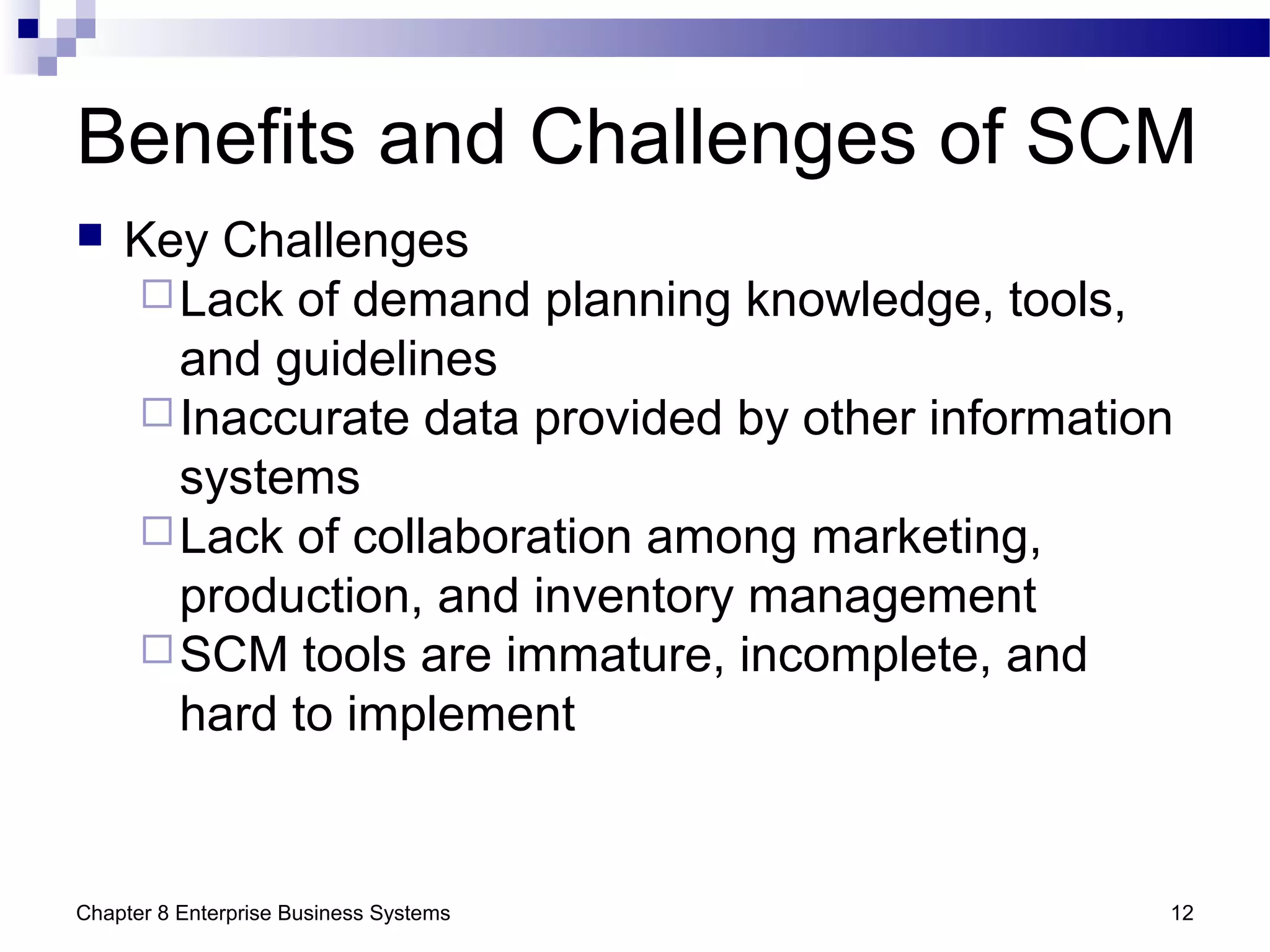 Chapter 8 Enterprise Business Systems 12
Benefits and Challenges of SCM
 Key Challenges
Lack of demand planning knowledge, tools,
and guidelines
Inaccurate data provided by other information
systems
Lack of collaboration among marketing,
production, and inventory management
SCM tools are immature, incomplete, and
hard to implement
 