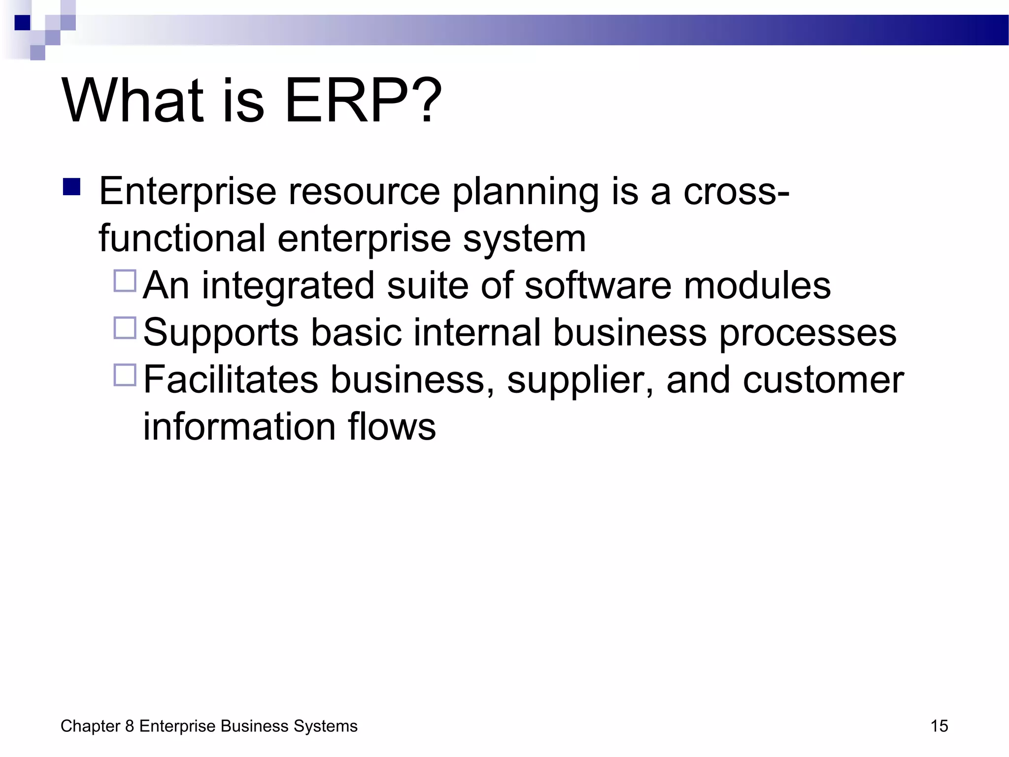 Chapter 8 Enterprise Business Systems 15
What is ERP?
 Enterprise resource planning is a cross-
functional enterprise system
An integrated suite of software modules
Supports basic internal business processes
Facilitates business, supplier, and customer
information flows
 