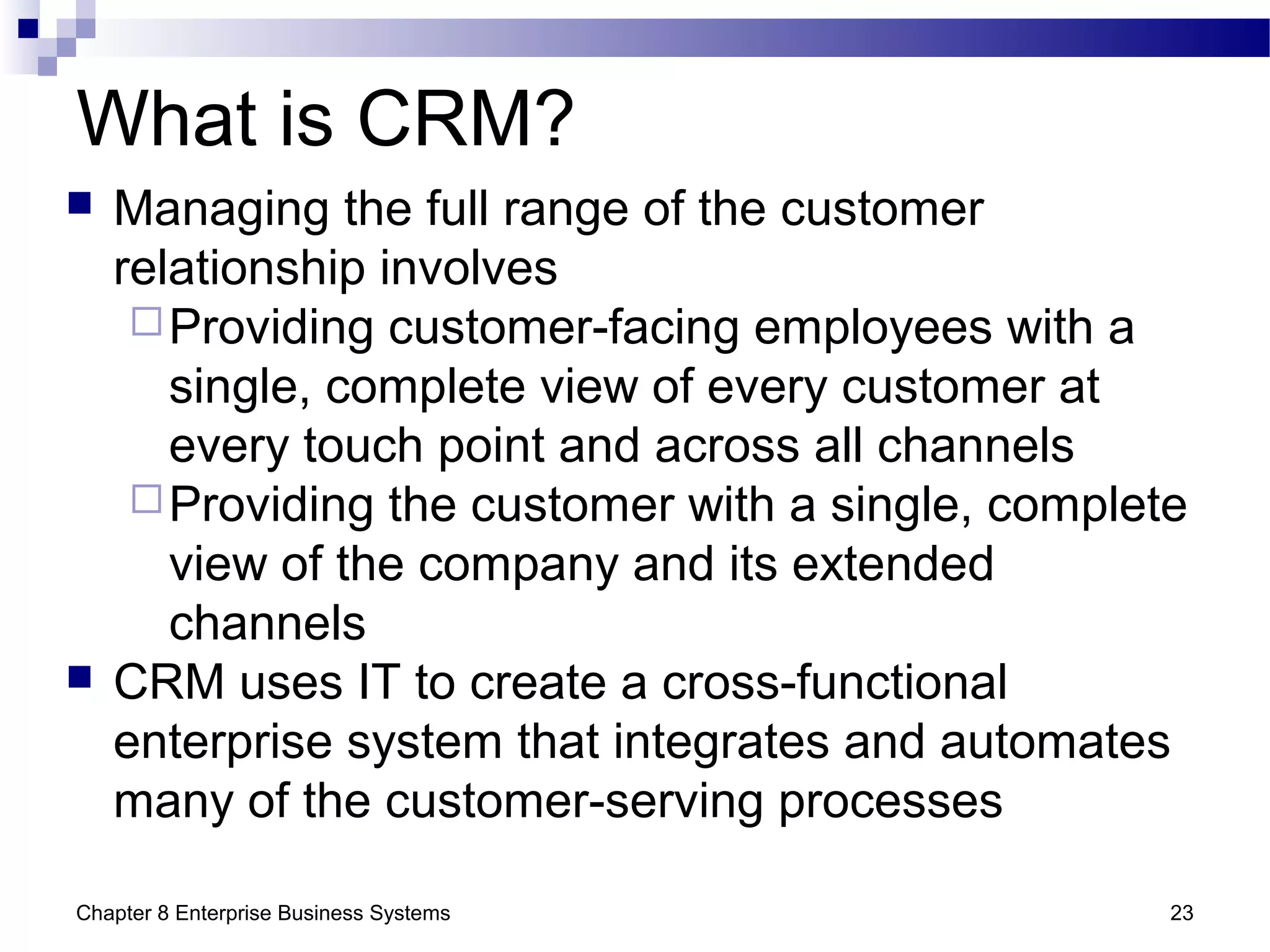 Chapter 8 Enterprise Business Systems 23
What is CRM?
 Managing the full range of the customer
relationship involves
Providing customer-facing employees with a
single, complete view of every customer at
every touch point and across all channels
Providing the customer with a single, complete
view of the company and its extended
channels
 CRM uses IT to create a cross-functional
enterprise system that integrates and automates
many of the customer-serving processes
 