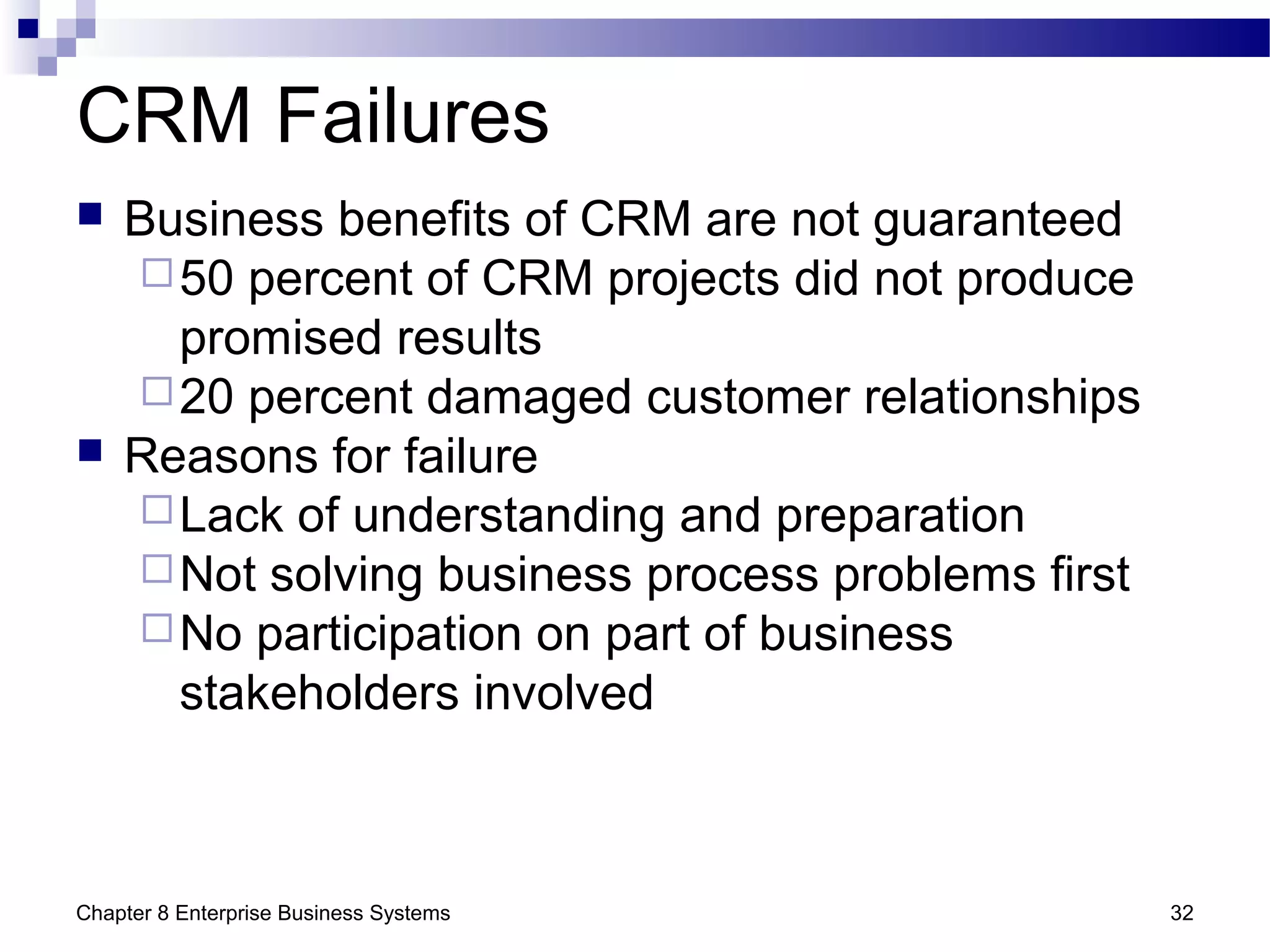 Chapter 8 Enterprise Business Systems 32
CRM Failures
 Business benefits of CRM are not guaranteed
50 percent of CRM projects did not produce
promised results
20 percent damaged customer relationships
 Reasons for failure
Lack of understanding and preparation
Not solving business process problems first
No participation on part of business
stakeholders involved
 