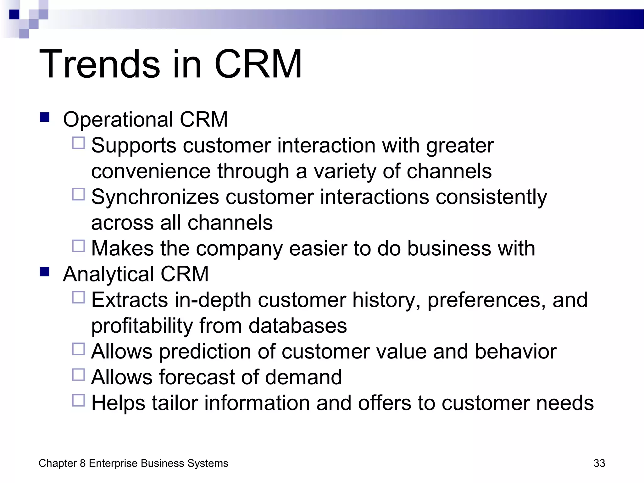 Chapter 8 Enterprise Business Systems 33
Trends in CRM
 Operational CRM
 Supports customer interaction with greater
convenience through a variety of channels
 Synchronizes customer interactions consistently
across all channels
 Makes the company easier to do business with
 Analytical CRM
 Extracts in-depth customer history, preferences, and
profitability from databases
 Allows prediction of customer value and behavior
 Allows forecast of demand
 Helps tailor information and offers to customer needs
 