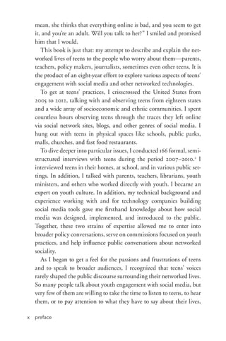prefacex
mean, she thinks that everything online is bad, and you seem to get
it, and you’re an adult. Will you talk to her?” I smiled and promised
him that I would.
This book is just that: my attempt to describe and explain the net-
worked lives of teens to the people who worry about them—parents,
teachers, policy makers, journalists, sometimes even other teens. It is
the product of an eight-­year effort to explore various aspects of teens’
engagement with social media and other networked technologies.
To get at teens’ practices, I crisscrossed the United States from
2005 to 2012, talking with and observing teens from eighteen states
and a wide array of socioeconomic and ethnic communities. I spent
countless hours observing teens through the traces they left online
via social network sites, blogs, and other genres of social media. I
hung out with teens in physical spaces like schools, public parks,
malls, churches, and fast food restaurants.
To dive deeper into particular issues, I conducted 166 formal, semi­
structured interviews with teens during the period 2007–2010.2
I
interviewed teens in their homes, at school, and in various public set-
tings. In addition, I talked with parents, teachers, librarians, youth
ministers, and others who worked directly with youth. I became an
expert on youth culture. In addition, my technical background and
experience working with and for technology companies building
social media tools gave me firsthand knowledge about how social
media was designed, implemented, and introduced to the public.
Together, these two strains of expertise allowed me to enter into
broader policy conversations, serve on commissions focused on youth
practices, and help influence public conversations about networked
sociality.
As I began to get a feel for the passions and frustrations of teens
and to speak to broader audiences, I recognized that teens’ voices
rarely shaped the public discourse surrounding their networked lives.
So many people talk about youth engagement with social media, but
very few of them are willing to take the time to listen to teens, to hear
them, or to pay attention to what they have to say about their lives,
 