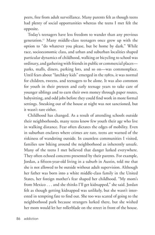 addiction86
peers, free from adult surveillance. Many parents felt as though teens
had plenty of social opportunities whereas the teens I met felt the
opposite.
Today’s teenagers have less freedom to wander than any previous
generation.17
Many middle-­class teenagers once grew up with the
option to “do whatever you please, but be home by dark.” While
race, socioeconomic class, and urban and suburban localities shaped
particular dynamics of childhood, walking or bicycling to school was
ordinary, and gathering with friends in public or commercial places—
parks, malls, diners, parking lots, and so on—was commonplace.
Until fears about “latchkey kids” emerged in the 1980s, it was normal
for children, tweens, and teenagers to be alone. It was also common
for youth in their preteen and early teenage years to take care of
younger siblings and to earn their own money through paper routes,
babysitting, and odd jobs before they could find work in more formal
settings. Sneaking out of the house at night was not sanctioned, but
it wasn’t rare either.
Childhood has changed. As a result of attending schools outside
their neighborhoods, many teens know few youth their age who live
in walking distance. Fear often dictates the edges of mobility. Even
in suburban enclaves where crimes are rare, teens are warned of the
riskiness of wandering outside. In countless communities I visited,
families saw biking around the neighborhood as inherently unsafe.
Many of the teens I met believed that danger lurked everywhere.
They often echoed concerns presented by their parents. For example,
Jordan, a fifteen-­year-­old living in a suburb in Austin, told me that
she is not allowed to be outside without adult supervision. Although
her father was born into a white middle-­class family in the United
States, her foreign mother’s fear shaped her childhood. “My mom’s
from Mexico . . . and she thinks I’ll get kidnapped,” she said. Jordan
felt as though getting kidnapped was unlikely, but she wasn’t inter-
ested in tempting fate to find out. She too was scared of going to the
neighborhood park because strangers lurked there, but she wished
her mom would let her rollerblade on the street in front of the house.
 