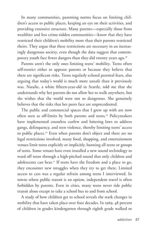addiction 87
In many communities, parenting norms focus on limiting chil-
dren’s access to public places, keeping an eye on their activities, and
providing extensive structure. Many parents—especially those from
wealthier and less crime-­ridden communities—know that they have
restricted their children’s mobility more than their parents restricted
theirs. They argue that these restrictions are necessary in an increas-
ingly dangerous society, even though the data suggest that contem-
porary youth face fewer dangers than they did twenty years ago.18
Parents aren’t the only ones limiting teens’ mobility. Teens often
self-­restrict either to appease parents or because they believe that
there are significant risks. Teens regularly echoed parental fears, also
arguing that today’s world is much more unsafe than it previously
was. Natalie, a white fifteen-­year-­old in Seattle, told me that she
understands why her parents do not allow her to walk anywhere, but
she wishes that the world were not so dangerous. She genuinely
believes that the risks that her peers face are unprecedented.
The public and commercial spaces that I grew up with are now
often seen as off-­limits by both parents and teens.19
Policymakers
have implemented countless curfew and loitering laws to address
gangs, delinquency, and teen violence, thereby limiting teens’ access
to public places.20
Even when parents don’t object and there are no
legal restrictions involved, many food, shopping, and entertainment
venues limit teens explicitly or implicitly, banning all teens or groups
of teens. Some venues have even installed a new sound technology to
ward off teens through a high-­pitched sound that only children and
adolescents can hear.21
If teens have the freedom and a place to go,
they encounter new struggles when they try to get there. Limited
access to cars was a regular refrain among teens I interviewed. In
towns where public transit is an option, independent travel is often
forbidden by parents. Even in cities, many teens never ride public
transit alone except to take a school bus to and from school.
A study of how children get to school reveals the stark changes in
mobility that have taken place over four decades. In 1969, 48 percent
of children in grades kindergarten through eighth grade walked or
 