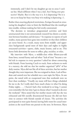 addiction 89
immensely, and I don’t let my daughter go out to areas I can’t
see her. Much different when I was a kid. Am I being over pro-
tective? Maybe. But it is the way it is. Is it depressing? No it is
not as we keep her busy very busy w/o making it depressing :-­) .
Rather than enacting physical restrictions, Enrique focused on struc-
turing his daughter’s time to limit the likelihood that she would get
into trouble, without making her feel overly constrained.
The decision to introduce programmed activities and limit
unstructured time is not unwarranted; research has shown a correla-
tion between boredom and deviance.23
In response to reports of such
studies, many parents have gone into overdrive so that their children
are never bored. As a result, many teens from middle-­and upper-­
class backgrounds spend most of their days and nights in highly
structured activities—sports, clubs, music lessons, and so on. This
leaves little downtime for teens to reflect, play, socialize, or relax.
My interview with Myra, a middle-­class white fifteen-­year-­old
from Iowa, turned funny and sad when “lack of time” became a ver-
bal tick in response to every question I asked her about connecting
with friends. From learning Czech to track, from orchestra to work
in a nursery, she told me that her mother organized “98%” of her
daily routine. Myra did not like all of these activities, but her mother
thought they were important. She was resigned to them. Lack of free-
dom and control over her schedule was a sore topic for Myra. At one
point, she noted with an exasperated tone that weekends were no
freer than weekdays: “Usually my mom will have things scheduled
for me to do. So I really don’t have much choice in what I’m doing
Friday nights. . . . I haven’t had a free weekend in so long. I cannot
even remember the last time I got to choose what I wanted to do over
the weekend.” Myra noted that her mother meant well, but she was
exhausted and felt socially disconnected because she did not have
time to connect with friends outside of classes. The activities she
participated in were quite formal, leaving little room for casual inter-
actions as she raced from one pursuit to the next. In between, Myra
 