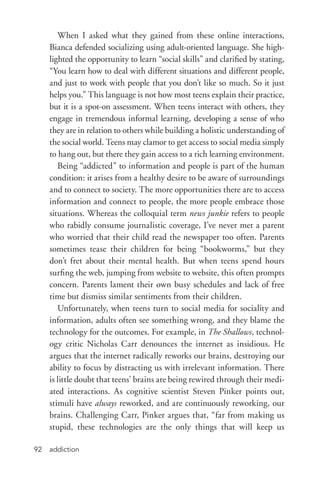 addiction92
When I asked what they gained from these online interactions,
Bianca defended socializing using adult-­oriented language. She high-
lighted the opportunity to learn “social skills” and clarified by stating,
“You learn how to deal with different situations and different people,
and just to work with people that you don’t like so much. So it just
helps you.” This language is not how most teens explain their practice,
but it is a spot-­on assessment. When teens interact with others, they
engage in tremendous informal learning, developing a sense of who
they are in relation to others while building a holistic understanding of
the social world. Teens may clamor to get access to social media simply
to hang out, but there they gain access to a rich learning environment.
Being “addicted” to information and people is part of the human
condition: it arises from a healthy desire to be aware of surroundings
and to connect to society. The more opportunities there are to access
information and connect to people, the more people embrace those
situations. Whereas the colloquial term news junkie refers to people
who rabidly consume journalistic coverage, I’ve never met a parent
who worried that their child read the newspaper too often. Parents
sometimes tease their children for being “bookworms,” but they
don’t fret about their mental health. But when teens spend hours
surfing the web, jumping from website to website, this often prompts
concern. Parents lament their own busy schedules and lack of free
time but dismiss similar sentiments from their children.
Unfortunately, when teens turn to social media for sociality and
information, adults often see something wrong, and they blame the
technology for the outcomes. For example, in The Shallows, technol-
ogy critic Nicholas Carr denounces the internet as insidious. He
argues that the internet radically reworks our brains, destroying our
ability to focus by distracting us with irrelevant information. There
is little doubt that teens’ brains are being rewired through their medi-
ated interactions. As cognitive scientist Steven Pinker points out,
stimuli have always reworked, and are continuously reworking, our
brains. Challenging Carr, Pinker argues that, “far from making us
stupid, these technologies are the only things that will keep us
 