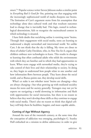 addiction 93
smart.”24
Popular science writer Steven Johnson makes a similar point
in Everything Bad Is Good for You, pointing out that engaging with
the increasingly sophisticated world of media sharpens our brains.
The limitation of Carr’s argument stems from his assumption that
technology alone does cultural work and that resultant outcomes
lead to change that is inevitably bad. This logic, rooted in techno-
logical determinism, fails to recognize the sociocultural context in
which technology is situated.
I have little doubt that socializing online is rewiring teens’ brains.
Through their engagement with social media, teens are learning to
understand a deeply networked and intertwined world. Yet unlike
Carr, I do not think that the sky is falling. My views are closer to
those of scholar Cathy Davidson, who, in Now You See It, argues that
children embrace new technologies to learn. This results in changes
to learning that often confound adults who relish the environments
with which they are familiar and in which they had opportunities to
learn. When teens engage with networked media, they’re trying to
take control of their lives and their relationship to society. In doing
so, they begin to understand how people relate to one another and
how information flows between people. They learn about the social
world, and as Bianca points out, they develop social skills.
What’s at stake is not whether teens’ brains are changing—they
are always changing—but what growing up with mediated sociality
means for teens and for society generally. Teenagers may not yet be
experts on navigating a world drowning in information and flush
with opportunities for social interaction, but there is no reason to
believe that they won’t develop those skills as they continue to engage
with social media. There’s also no reason to think that digital celi-
bacy will help them be healthier, happier, and more capable adults.
Coming of Age Without Agency
Around the turn of the twentieth century, at the same time that
the conception of addiction was emerging, psychologist G. Stanley
Hall embarked on a mission to define adolescence in order to give
 