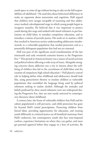 addiction94
youth space to come of age without having to take on the full respon-
sibilities of adulthood.25
He used data about behavioral differences to
make an argument about maturation and cognition. Hall argued
that children were savages incapable of reasoning and that adoles-
cence marked a developmental stage in which young people began to
recognize morality. He believed that it was important to protect
youth during this stage and worked with moral reformers to put lim-
itations on child labor, to mandate compulsory education, and to
introduce a notion of juvenile justice. His work set in motion a shift
that resulted in American society understanding adolescents simulta-
neously as a vulnerable population that needed protection and as a
potentially delinquent population that had not yet matured.
Hall was part of the significant social transformation of the late
nineteenth and early twentieth centuries known as the Progressive
Era.26
This period in American history was a source of social activism
and political reform affecting a wide array of issues. Alongside emerg-
ing concerns about addiction was a rise in interest about the well-­
being of children that led to the curtailment of child labor and the
creation of compulsory high school education.27
Hall played a central
role in helping define what childhood and adolescence should look
like, using protectionist rhetoric to insulate children as vulnerable
populations that resembled the language being used by political
reformers seeking to outlaw alcohol. Although the attitudes and
beliefs professed by these moral reformers were not widespread dur-
ing the Progressive Era, they are now nearly universal in contempo-
rary discourse about childhood.
A century later, the frame of vulnerable children that Hall and his
cohort popularized is still pervasive, and child protection has gone
far beyond Hall’s initial prescriptions. Protecting children from
forced labor, providing opportunities for education, and treating
youth differently in criminal justice are all beneficial mainstays from
Hall’s endeavors, but contemporary youth also face state-­imposed
curfews, experience limitations on where they can gather, and must
get parental approval before they engage in a host of activities. By
 