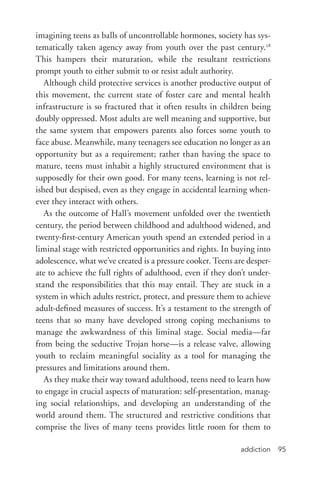 addiction 95
imagining teens as balls of uncontrollable hormones, society has sys-
tematically taken agency away from youth over the past century.28
This hampers their maturation, while the resultant restrictions
prompt youth to either submit to or resist adult authority.
Although child protective services is another productive output of
this movement, the current state of foster care and mental health
infrastructure is so fractured that it often results in children being
doubly oppressed. Most adults are well meaning and supportive, but
the same system that empowers parents also forces some youth to
face abuse. Meanwhile, many teenagers see education no longer as an
opportunity but as a requirement; rather than having the space to
mature, teens must inhabit a highly structured environment that is
supposedly for their own good. For many teens, learning is not rel-
ished but despised, even as they engage in accidental learning when-
ever they interact with others.
As the outcome of Hall’s movement unfolded over the twentieth
century, the period between childhood and adulthood widened, and
twenty-­first-century American youth spend an extended period in a
liminal stage with restricted opportunities and rights. In buying into
adolescence, what we’ve created is a pressure cooker. Teens are desper-
ate to achieve the full rights of adulthood, even if they don’t under-
stand the responsibilities that this may entail. They are stuck in a
system in which adults restrict, protect, and pressure them to achieve
adult-­defined measures of success. It’s a testament to the strength of
teens that so many have developed strong coping mechanisms to
manage the awkwardness of this liminal stage. Social media—far
from being the seductive Trojan horse—is a release valve, allowing
youth to reclaim meaningful sociality as a tool for managing the
pressures and limitations around them.
As they make their way toward adulthood, teens need to learn how
to engage in crucial aspects of maturation: self-­presentation, manag-
ing social relationships, and developing an understanding of the
world around them. The structured and restrictive conditions that
comprise the lives of many teens provides little room for them to
 