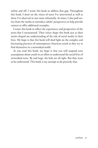 preface xi
online and off. I wrote this book to address that gap. Throughout
this book, I draw on the voices of teens I’ve interviewed as well as
those I’ve observed or met more informally. At times, I also pull sto-
ries from the media or introduce adults’ perspectives to help provide
context or offer additional examples.
I wrote this book to reflect the experiences and perspectives of the
teens that I encountered. Their voices shape this book just as their
stories shaped my understanding of the role of social media in their
lives. My hope is that this book will shed light on the complex and
fascinating practices of contemporary American youth as they try to
find themselves in a networked world.
As you read this book, my hope is that you will suspend your
assumptions about youth in an effort to understand the social lives of
networked teens. By and large, the kids are all right. But they want
to be understood. This book is my attempt to do precisely that.
 
