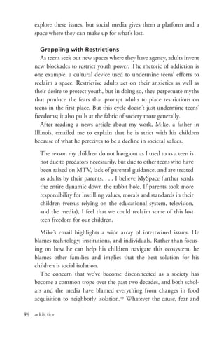 addiction96
explore these issues, but social media gives them a platform and a
space where they can make up for what’s lost.
Grappling with Restrictions
As teens seek out new spaces where they have agency, adults invent
new blockades to restrict youth power. The rhetoric of addiction is
one example, a cultural device used to undermine teens’ efforts to
reclaim a space. Restrictive adults act on their anxieties as well as
their desire to protect youth, but in doing so, they perpetuate myths
that produce the fears that prompt adults to place restrictions on
teens in the first place. But this cycle doesn’t just undermine teens’
freedoms; it also pulls at the fabric of society more generally.
After reading a news article about my work, Mike, a father in
Illinois, emailed me to explain that he is strict with his children
because of what he perceives to be a decline in societal values.
The reason my children do not hang out as I used to as a teen is
not due to predators necessarily, but due to other teens who have
been raised on MTV, lack of parental guidance, and are treated
as adults by their parents. . . . I believe MySpace further sends
the entire dynamic down the rabbit hole. If parents took more
responsibility for instilling values, morals and standards in their
children (versus relying on the educational system, television,
and the media), I feel that we could reclaim some of this lost
teen freedom for our children.
Mike’s email highlights a wide array of intertwined issues. He
blames technology, institutions, and individuals. Rather than focus-
ing on how he can help his children navigate this ecosystem, he
blames other families and implies that the best solution for his
children is social isolation.
The concern that we’ve become disconnected as a society has
become a common trope over the past two decades, and both schol-
ars and the media have blamed everything from changes in food
acquisition to neighborly isolation.29
Whatever the cause, fear and
 