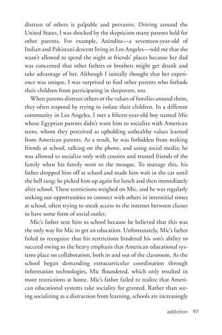 addiction 97
distrust of others is palpable and pervasive. Driving around the
United States, I was shocked by the skepticism many parents held for
other parents. For example, Anindita—a seventeen-­year-­old of
Indian and Pakistani descent living in Los Angeles—told me that she
wasn’t allowed to spend the night at friends’ places because her dad
was concerned that other fathers or brothers might get drunk and
take advantage of her. Although I initially thought that her experi-
ence was unique, I was surprised to find other parents who forbade
their children from participating in sleepovers, too.
When parents distrust others or the values of families around them,
they often respond by trying to isolate their children. In a different
community in Los Angeles, I met a fifteen-­year-­old boy named Mic
whose Egyptian parents didn’t want him to socialize with American
teens, whom they perceived as upholding unhealthy values learned
from American parents. As a result, he was forbidden from making
friends at school, talking on the phone, and using social media; he
was allowed to socialize only with cousins and trusted friends of the
family when his family went to the mosque. To manage this, his
father dropped him off at school and made him wait in the car until
the bell rang; he picked him up again for lunch and then immediately
after school. These restrictions weighed on Mic, and he was regularly
seeking out opportunities to connect with others in interstitial times
at school, often trying to sneak access to the internet between classes
to have some form of social outlet.
Mic’s father sent him to school because he believed that this was
the only way for Mic to get an education. Unfortunately, Mic’s father
failed to recognize that his restrictions hindered his son’s ability to
succeed owing to the heavy emphasis that American educational sys-
tems place on collaboration, both in and out of the classroom. As the
school began demanding extracurricular coordination through
information technologies, Mic floundered, which only resulted in
more restrictions at home. Mic’s father failed to realize that Ameri-
can educational systems take sociality for granted. Rather than see-
ing socializing as a distraction from learning, schools are increasingly
 
