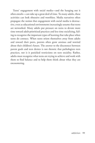 addiction 99
Teens’ engagement with social media—and the hanging out it
often entails—can take up a great deal of time. To many adults, these
activities can look obsessive and worthless. Media narratives often
propagate the notion that engagement with social media is destruc-
tive, even as educational environments increasingly assume that teens
are networked. Many adults put pressure on teens to devote more
time toward adult-­prioritized practices and less time socializing, fail-
ing to recognize the important types of learning that take place when
teens do connect. When teens orient themselves away from adults
and toward their peers, parents often grow anxious and worried
about their children’s future. The answer to the disconnect between
parent goals and teen desires is not rhetoric that pathologizes teen
practices, nor is it panicked restrictions on teen sociality. Rather,
adults must recognize what teens are trying to achieve and work with
them to find balance and to help them think about what they are
encountering.
 