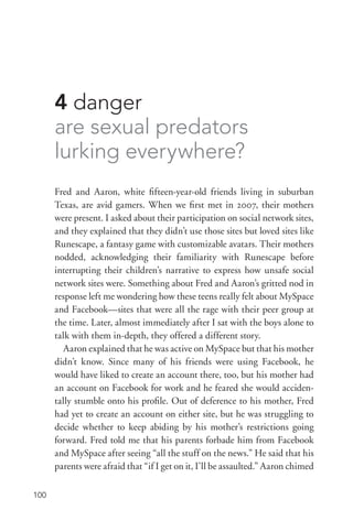 100
4 danger
are sexual predators
lurking everywhere?
Fred and Aaron, white fifteen-­year-­old friends living in suburban
Texas, are avid gamers. When we first met in 2007, their mothers
were present. I asked about their participation on social network sites,
and they explained that they didn’t use those sites but loved sites like
Runescape, a fantasy game with customizable avatars. Their mothers
nodded, acknowledging their familiarity with Runescape before
interrupting their children’s narrative to express how unsafe social
network sites were. Something about Fred and Aaron’s gritted nod in
response left me wondering how these teens really felt about MySpace
and Facebook—sites that were all the rage with their peer group at
the time. Later, almost immediately after I sat with the boys alone to
talk with them in-­depth, they offered a different story.
Aaron explained that he was active on MySpace but that his mother
didn’t know. Since many of his friends were using Facebook, he
would have liked to create an account there, too, but his mother had
an account on Facebook for work and he feared she would acciden-
tally stumble onto his profile. Out of deference to his mother, Fred
had yet to create an account on either site, but he was struggling to
decide whether to keep abiding by his mother’s restrictions going
forward. Fred told me that his parents forbade him from Facebook
and MySpace after seeing “all the stuff on the news.” He said that his
parents were afraid that “if I get on it, I’ll be assaulted.” Aaron chimed
 
