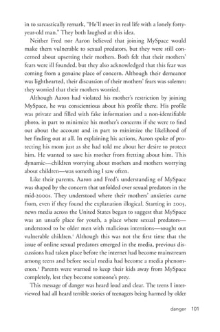 danger 101
in to sarcastically remark, “He’ll meet in real life with a lonely forty-­
year-­old man.” They both laughed at this idea.
Neither Fred nor Aaron believed that joining MySpace would
make them vulnerable to sexual predators, but they were still con-
cerned about upsetting their mothers. Both felt that their mothers’
fears were ill founded, but they also acknowledged that this fear was
coming from a genuine place of concern. Although their demeanor
was lighthearted, their discussion of their mothers’ fears was solemn:
they worried that their mothers worried.
Although Aaron had violated his mother’s restriction by joining
MySpace, he was conscientious about his profile there. His profile
was private and filled with fake information and a non-­identifiable
photo, in part to minimize his mother’s concerns if she were to find
out about the account and in part to minimize the likelihood of
her finding out at all. In explaining his actions, Aaron spoke of pro-
tecting his mom just as she had told me about her desire to protect
him. He wanted to save his mother from fretting about him. This
dynamic—children worrying about mothers and mothers worrying
about children—was something I saw often.
Like their parents, Aaron and Fred’s understanding of MySpace
was shaped by the concern that unfolded over sexual predators in the
mid-­2000s. They understood where their mothers’ anxieties came
from, even if they found the explanation illogical. Starting in 2005,
news media across the United States began to suggest that MySpace
was an unsafe place for youth, a place where sexual predators—
understood to be older men with malicious intentions—sought out
vulnerable children.1
Although this was not the first time that the
issue of online sexual predators emerged in the media, previous dis-
cussions had taken place before the internet had become mainstream
among teens and before social media had become a media phenom-
enon.2
Parents were warned to keep their kids away from MySpace
completely, lest they become someone’s prey.
This message of danger was heard loud and clear. The teens I inter-
viewed had all heard terrible stories of teenagers being harmed by older
 