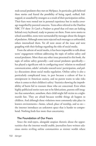 danger102
male sexual predators they met on MySpace. In particular, girls believed
these stories and feared the possibility of being raped, stalked, kid-
napped, or assaulted by strangers as a result of their participation online.
Their fears were rooted not in personal experience but in media cover-
age magnified by parental concerns. Teens often referred to the Dateline
NBC TV show To Catch a Predator as proof that evil men are lurking
behind every keyboard, ready to pounce on them. From news stories to
school assemblies, teens were surrounded by messages about the dangers
of predation. Although some teens rejected such messages as unfounded,
others internalized them. Yet all were aware of the issue and were
grappling with their feelings regarding the risks of social media.
From the advent of social media, it has been impossible to talk about
teens’ engagement without addressing the topic of online safety and
sexual predators. More than any other issue presented in this book, the
topic of online safety generally—and sexual predators specifically—
has played a significant role in configuring teens’ relation to mediated
communication, adults’ attitudes toward teens’ participation, and pol-
icy discussions about social media regulation. Online safety is also a
particularly complicated issue, in part because a culture of fear is
omnipresent in American society, and no parent wants to take risks
when it comes to their children’s safety.3
Statistics showing the improb-
ability of harm fail to reassure those who are concerned. Even when
highly publicized stories turn out to be fabrications, parents still imag-
ine that somewhere, somehow, their child might fall victim to a night-
marish fate. They are afraid because terrible things do happen to
children. And although those violations most commonly take place in
known environments—home, school, place of worship, and so on—
the internet introduces an unknown space that is harder to compre-
hend. Nothing feeds fear more than uncertainty.
The Foundation of Our Fears
Since the mid-­1990s, alongside utopian rhetoric about the oppor-
tunities that the internet would enable, journalists have written sala-
cious stories reviling online communities as sinister worlds where
 