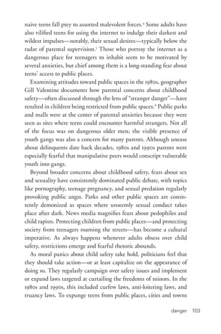 danger 103
naive teens fall prey to assorted malevolent forces.4
Some adults have
also vilified teens for using the internet to indulge their darkest and
wildest impulses—notably, their sexual desires—typically below the
radar of parental supervision.5
Those who portray the internet as a
dangerous place for teenagers to inhabit seem to be motivated by
several anxieties, but chief among them is a long-­standing fear about
teens’ access to public places.
Examining attitudes toward public spaces in the 1980s, geographer
Gill Valentine documents how parental concerns about childhood
safety—often discussed through the lens of “stranger danger”—have
resulted in children being restricted from public spaces.6
Public parks
and malls were at the center of parental anxieties because they were
seen as sites where teens could encounter harmful strangers. Not all
of the focus was on dangerous older men; the visible presence of
youth gangs was also a concern for many parents. Although unease
about delinquents date back decades, 1980s and 1990s parents were
especially fearful that manipulative peers would conscript vulnerable
youth into gangs.
Beyond broader concerns about childhood safety, fears about sex
and sexuality have consistently dominated public debate, with topics
like pornography, teenage pregnancy, and sexual predation regularly
provoking public angst. Parks and other public spaces are consis-
tently demonized as spaces where unseemly sexual conduct takes
place after dark. News media magnifies fears about pedophiles and
child rapists. Protecting children from public places—and protecting
society from teenagers roaming the streets—has become a cultural
imperative. As always happens whenever adults obsess over child
safety, restrictions emerge and fearful rhetoric abounds.
As moral panics about child safety take hold, politicians feel that
they should take action—or at least capitalize on the appearance of
doing so. They regularly campaign over safety issues and implement
or expand laws targeted at curtailing the freedoms of minors. In the
1980s and 1990s, this included curfew laws, anti-­loitering laws, and
truancy laws. To expunge teens from public places, cities and towns
 
