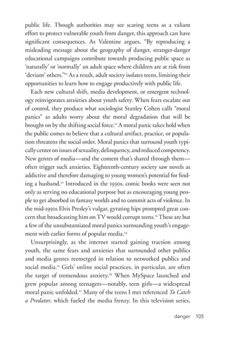 danger 105
public life. Though authorities may see scaring teens as a valiant
effort to protect vulnerable youth from danger, this approach can have
significant consequences. As Valentine argues, “By reproducing a
misleading message about the geography of danger, stranger-­danger
educational campaigns contribute towards producing public space as
‘naturally’ or ‘normally’ an adult space where children are at risk from
‘deviant’ others.”10
As a result, adult society isolates teens, limiting their
opportunities to learn how to engage productively with public life.
Each new cultural shift, media development, or emergent technol-
ogy reinvigorates anxieties about youth safety. When fears escalate out
of control, they produce what sociologist Stanley Cohen calls “moral
panics” as adults worry about the moral degradation that will be
brought on by the shifting social force.11
A moral panic takes hold when
the public comes to believe that a cultural artifact, practice, or popula-
tion threatens the social order. Moral panics that surround youth typi-
callycenteronissuesofsexuality,delinquency,andreducedcompetency.
New genres of media—and the content that’s shared through them—
often trigger such anxieties. Eighteenth-­century society saw novels as
addictive and therefore damaging to young women’s potential for find-
ing a husband.12
Introduced in the 1930s, comic books were seen not
only as serving no educational purpose but as encouraging young peo-
ple to get absorbed in fantasy worlds and to commit acts of violence. In
the mid-­1950s Elvis Presley’s vulgar, gyrating hips prompted great con-
cern that broadcasting him on TV would corrupt teens.13
These are but
a few of the unsubstantiated moral panics surrounding youth’s engage-
ment with earlier forms of popular media.14
Unsurprisingly, as the internet started gaining traction among
youth, the same fears and anxieties that surrounded other publics
and media genres reemerged in relation to networked publics and
social media.15
Girls’ online social practices, in particular, are often
the target of tremendous anxiety.16
When MySpace launched and
grew popular among teenagers—notably, teen girls—a widespread
moral panic unfolded.17
Many of the teens I met referenced To Catch
a Predator, which fueled the media frenzy. In this television series,
 