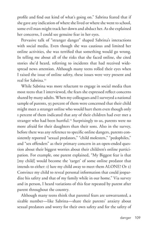 danger 109
profile and find out kind of what’s going on.” Sabrina feared that if
she gave any indication of where she lived or where she went to school,
some evil man might track her down and abduct her. As she explained
her concerns, I could see genuine fear in her eyes.
Pervasive talk of “stranger danger” shaped Sabrina’s interactions
with social media. Even though she was cautious and limited her
online activities, she was terrified that something would go wrong.
In telling me about all of the risks that she faced online, she cited
stories she’d heard, referring to incidents that had received wide-
spread news attention. Although many teens rolled their eyes when
I raised the issue of online safety, these issues were very present and
real for Sabrina.22
While Sabrina was more reluctant to engage in social media than
most teens that I interviewed, the fears she expressed reflect concerns
shared by many adults. When my colleagues and I surveyed a national
sample of parents, 93 percent of them were concerned that their child
might meet a stranger online who would hurt them even though only
1 percent of them indicated that any of their children had ever met a
stranger who had been hurtful.23
Surprisingly to us, parents were no
more afraid for their daughters than their sons. Also in the survey,
before there was any reference to specific online dangers, parents con-
sistently reported “sexual predators,” “child molesters,” “pedophiles,”
and “sex offenders” as their primary concern in an open-­ended ques-
tion about their biggest worries about their children’s online partici-
pation. For example, one parent explained, “My Biggest fear is that
[my child] would become the ‘target’ of some online predator that
intends to either: 1) lure my child away to meet them ALONE! Or 2)
Convince my child to reveal personal information that could jeopar-
dize his safety and that of my family while in our home.” Via survey
and in person, I heard variations of this fear repeated by parent after
parent throughout the country.
Although many teens think that parental fears are unwarranted, a
sizable number—like Sabrina—share their parents’ anxiety about
sexual predators and worry for their own safety and for the safety of
 