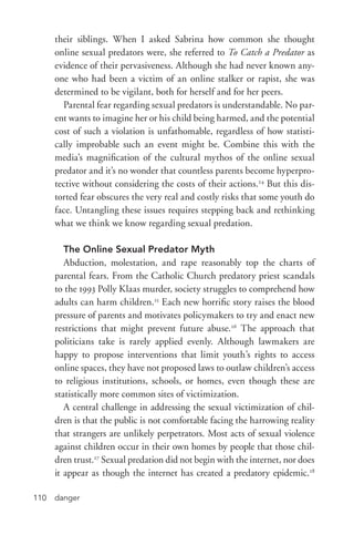 danger110
their siblings. When I asked Sabrina how common she thought
online sexual predators were, she referred to To Catch a Predator as
evidence of their pervasiveness. Although she had never known any-
one who had been a victim of an online stalker or rapist, she was
determined to be vigilant, both for herself and for her peers.
Parental fear regarding sexual predators is understandable. No par-
ent wants to imagine her or his child being harmed, and the potential
cost of such a violation is unfathomable, regardless of how statisti-
cally improbable such an event might be. Combine this with the
media’s magnification of the cultural mythos of the online sexual
predator and it’s no wonder that countless parents become hyperpro-
tective without considering the costs of their actions.24
But this dis-
torted fear obscures the very real and costly risks that some youth do
face. Untangling these issues requires stepping back and rethinking
what we think we know regarding sexual predation.
The Online Sexual Predator Myth
Abduction, molestation, and rape reasonably top the charts of
parental fears. From the Catholic Church predatory priest scandals
to the 1993 Polly Klaas murder, society struggles to comprehend how
adults can harm children.25
Each new horrific story raises the blood
pressure of parents and motivates policymakers to try and enact new
restrictions that might prevent future abuse.26
The approach that
politicians take is rarely applied evenly. Although lawmakers are
happy to propose interventions that limit youth’s rights to access
online spaces, they have not proposed laws to outlaw children’s access
to religious institutions, schools, or homes, even though these are
statistically more common sites of victimization.
A central challenge in addressing the sexual victimization of chil-
dren is that the public is not comfortable facing the harrowing reality
that strangers are unlikely perpetrators. Most acts of sexual violence
against children occur in their own homes by people that those chil-
dren trust.27
Sexual predation did not begin with the internet, nor does
it appear as though the internet has created a predatory epidemic.28
 