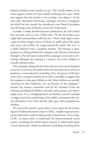 danger 111
Internet-­initiated sexual assaults are rare. The overall number of sex
crimes against minors has been steadily declining since 1992, which
also suggests that the internet is not creating a new plague.29
At the
same time, fear-­based advertising campaigns continue to propagate
the belief that the internet has introduced a new flood of predators
into the living rooms of families across the United States.
Consider a widely distributed poster produced by the Ad Council
that ran from 2004 to 2007, which reads, “To the list of places you
might find sexual predators add this one.” These words appear above
a grid of twelve images, eleven of which are public places like parks
and streets; the twelfth, the image behind the words “this one,” is
a child’s bedroom with a computer monitor. The message is clear:
predators are lurking behind the computer and will enter your home
through it. The television version of this campaign is even more nerve-­
racking. Alongside this message is a statistic: one in five children is
sexually solicited online.
This campaign, along with the many salacious news stories designed
to use fear to convince the public about the imminent threat of sexual
predation, is extraordinarily misleading. First, the picture of the bed-
room with a computer monitor on its desk is intended to suggest that
the computer is what puts children at risk. Many children are actually
victimized in their bedrooms, but not because of the computer.30
Second, the statistic, commonly used by the National Center for
Missing and Exploited Children and other safety groups, isn’t what it
might seem. It is a misappropriation of scholarly research intended
to trigger anxiety by capitalizing on the public’s assumption that sex-
ual solicitations occur when sketchy older guys solicit prepubescent
children.
The one-­in-­five statistic comes from a 2000 report by the Crimes
Against Children Research Center (CCRC), a highly respected insti-
tution dedicated to understanding youth victimization.31
In its study,
CCRC surveyed youth to understand all internet-­initiated sexual
contact, including that which minors desired. It asked youth about
“sexual solicitation,” which was defined as including everything from
 
