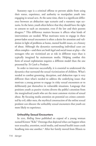 danger114
Statutory rape is a criminal offense to prevent adults from using
their status, experience, and authority to manipulate youth into
engaging in sexual acts. At the same time, there is a significant differ-
ence between an abduction rape scenario and a statutory rape sce-
nario. In the latter, youth often believe that they should have the right
to consent to such an encounter, even if the law and their parents
disagree.36
This difference matters because it affects what kinds of
interventions are needed. What motivates teens to engage in these
power-­laden sexual encounters is often a desire for attention and vali-
dation in light of problems at home, mental health issues, or a history
of abuse. Although the dynamics surrounding individual cases are
often complex—and there are both legal and social issues at play—the
teenagers who are victimized are at risk in different ways than is
typically imagined by mainstream media. Helping combat this
form of sexual exploitation requires a different model than the one
presented by To Catch a Predator.
In order to intervene successfully, it is essential to understand the
dynamics that surround the sexual victimization of children. What’s
needed to combat grooming, deception, and abduction rape is very
different than what’s needed to address the underlying issues that
motivate a young person to engage in risky sexual encounters or to
deliberately put themselves in vulnerable situations. Language that
positions youth as passive victims diverts the public’s attention from
the marginalized youth who are the most common victims of sexual
abuse. By focusing media attention on potential sex crimes commit-
ted by evil, older men, the mythical construction of the online sexual
predator can obscure the unhealthy sexual encounters that youth are
more likely to experience.
Unhealthy Sexual Encounters
In 2011, Rolling Stone published an exposé of a young woman
named Kirsten “Kiki” Ostrenga that depicted what can happen when
teen sexuality, attention, social media, and mental health issues crash
headlong into one another.37
After her family moved from Illinois to
 