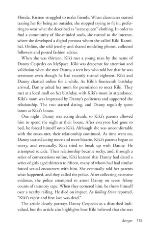 danger 115
Florida, Kirsten struggled to make friends. When classmates started
teasing her for being an outsider, she stopped trying to fit in, prefer-
ring to wear what she described as “scene queen” clothing. In order to
find a community of like-­minded souls, she turned to the internet,
where she developed a digital persona whom she called Kiki Kanni-
bal. Online, she sold jewelry and shared modeling photos, collected
followers and posted fashion advice.
When she was thirteen, Kiki met a young man by the name of
Danny Cespedes on MySpace. Kiki was desperate for attention and
validation when she met Danny, a teen boy who told her that he was
seventeen even though he had recently turned eighteen. Kiki and
Danny chatted online for a while. As Kiki’s fourteenth birthday
arrived, Danny asked her mom for permission to meet Kiki. They
met at a local mall on her birthday, with Kiki’s mom in attendance.
Kiki’s mom was impressed by Danny’s politeness and supported the
relationship. The two started dating, and Danny regularly spent
hours at Kiki’s house.
One night, Danny was acting drunk, so Kiki’s parents allowed
him to spend the night at their house. After everyone had gone to
bed, he forced himself onto Kiki. Although she was uncomfortable
with the encounter, their relationship continued. As time went on,
Danny started acting more and more bizarre. Kiki’s parents began to
worry, and eventually, Kiki tried to break up with Danny. He
attempted suicide. Their relationship became rocky, and, through a
series of conversations online, Kiki learned that Danny had dated a
series of girls aged thirteen to fifteen, many of whom had had similar
forced sexual encounters with him. She eventually told her parents
what happened, and they called the police. After collecting extensive
evidence, the police attempted to arrest Danny on seven felony
counts of statutory rape. When they cornered him, he threw himself
over a nearby railing. He died on impact. As Rolling Stone reported,
“Kiki’s rapist and first love was dead.”
The article clearly portrays Danny Cespedes as a disturbed indi-
vidual, but the article also highlights how Kiki believed that she was
 