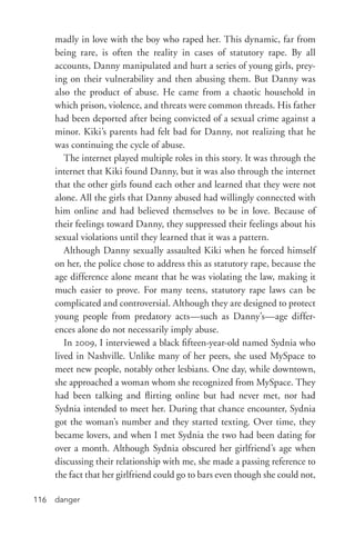 danger116
madly in love with the boy who raped her. This dynamic, far from
being rare, is often the reality in cases of statutory rape. By all
accounts, Danny manipulated and hurt a series of young girls, prey-
ing on their vulnerability and then abusing them. But Danny was
also the product of abuse. He came from a chaotic household in
which prison, violence, and threats were common threads. His father
had been deported after being convicted of a sexual crime against a
minor. Kiki’s parents had felt bad for Danny, not realizing that he
was continuing the cycle of abuse.
The internet played multiple roles in this story. It was through the
internet that Kiki found Danny, but it was also through the internet
that the other girls found each other and learned that they were not
alone. All the girls that Danny abused had willingly connected with
him online and had believed themselves to be in love. Because of
their feelings toward Danny, they suppressed their feelings about his
sexual violations until they learned that it was a pattern.
Although Danny sexually assaulted Kiki when he forced himself
on her, the police chose to address this as statutory rape, because the
age difference alone meant that he was violating the law, making it
much easier to prove. For many teens, statutory rape laws can be
complicated and controversial. Although they are designed to protect
young people from predatory acts—such as Danny’s—age differ-
ences alone do not necessarily imply abuse.
In 2009, I interviewed a black fifteen-­year-­old named Sydnia who
lived in Nashville. Unlike many of her peers, she used MySpace to
meet new people, notably other lesbians. One day, while downtown,
she approached a woman whom she recognized from MySpace. They
had been talking and flirting online but had never met, nor had
Sydnia intended to meet her. During that chance encounter, Sydnia
got the woman’s number and they started texting. Over time, they
became lovers, and when I met Sydnia the two had been dating for
over a month. Although Sydnia obscured her girlfriend’s age when
discussing their relationship with me, she made a passing reference to
the fact that her girlfriend could go to bars even though she could not,
 