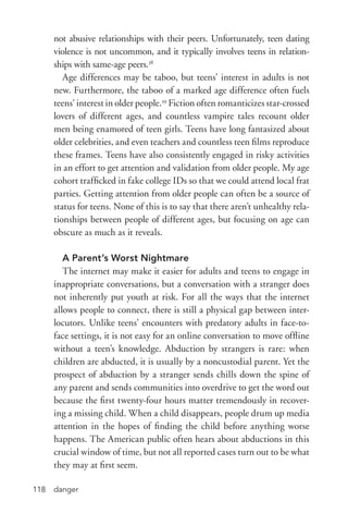 danger118
not abusive relationships with their peers. Unfortunately, teen dating
violence is not uncommon, and it typically involves teens in relation-
ships with same-­age peers.38
Age differences may be taboo, but teens’ interest in adults is not
new. Furthermore, the taboo of a marked age difference often fuels
teens’ interest in older people.39
Fiction often romanticizes star-­crossed
lovers of different ages, and countless vampire tales recount older
men being enamored of teen girls. Teens have long fantasized about
older celebrities, and even teachers and countless teen films reproduce
these frames. Teens have also consistently engaged in risky activities
in an effort to get attention and validation from older people. My age
cohort trafficked in fake college IDs so that we could attend local frat
parties. Getting attention from older people can often be a source of
status for teens. None of this is to say that there aren’t unhealthy rela-
tionships between people of different ages, but focusing on age can
obscure as much as it reveals.
A Parent’s Worst Nightmare
The internet may make it easier for adults and teens to engage in
inappropriate conversations, but a conversation with a stranger does
not inherently put youth at risk. For all the ways that the internet
allows people to connect, there is still a physical gap between inter-
locutors. Unlike teens’ encounters with predatory adults in face-­to-­
face settings, it is not easy for an online conversation to move offline
without a teen’s knowledge. Abduction by strangers is rare: when
children are abducted, it is usually by a noncustodial parent. Yet the
prospect of abduction by a stranger sends chills down the spine of
any parent and sends communities into overdrive to get the word out
because the first twenty-­four hours matter tremendously in recover-
ing a missing child. When a child disappears, people drum up media
attention in the hopes of finding the child before anything worse
happens. The American public often hears about abductions in this
crucial window of time, but not all reported cases turn out to be what
they may at first seem.
 