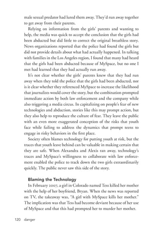 danger120
male sexual predator had lured them away. They’d run away together
to get away from their parents.
Relying on information from the girls’ parents and wanting to
help, the media was quick to accept the conclusion that the girls had
been abducted but did little to correct the original breathless story.
News organizations reported that the police had found the girls but
did not provide details about what had actually happened. In talking
with families in the Los Angeles region, I found that many had heard
that the girls had been abducted because of MySpace, but no one I
met had learned that they had actually run away.
It’s not clear whether the girls’ parents knew that they had run
away when they told the police that the girls had been abducted, nor
is it clear whether they referenced MySpace to increase the likelihood
that journalists would cover the story, but the combination prompted
immediate action by both law enforcement and the company while
also triggering a media circus. In capitalizing on people’s fear of new
technologies and abduction, stories like this may prompt action, but
they also help to reproduce the culture of fear. They leave the public
with an even more exaggerated conception of the risks that youth
face while failing to address the dynamics that prompt teens to
engage in risky behaviors in the first place.
Society often blames technology for putting youth at risk, but the
traces that youth leave behind can be valuable in making certain that
they are safe. When Alexandra and Alexis ran away, technology’s
traces and MySpace’s willingness to collaborate with law enforce-
ment enabled the police to track down the two girls extraordinarily
quickly. The public never saw this side of the story.
Blaming the Technology
In February 2007, a girl in Colorado named Tess killed her mother
with the help of her boyfriend, Bryan. When the news was reported
on TV, the takeaway was, “A girl with MySpace kills her mother.”
The implication was that Tess had become deviant because of her use
of MySpace and that this had prompted her to murder her mother.
 