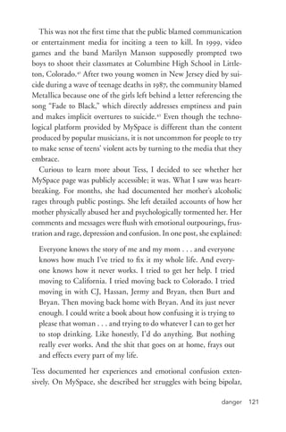 danger 121
This was not the first time that the public blamed communication
or entertainment media for inciting a teen to kill. In 1999, video
games and the band Marilyn Manson supposedly prompted two
boys to shoot their classmates at Columbine High School in Little-
ton, Colorado.41
After two young women in New Jersey died by sui-
cide during a wave of teenage deaths in 1987, the community blamed
Metallica because one of the girls left behind a letter referencing the
song “Fade to Black,” which directly addresses emptiness and pain
and makes implicit overtures to suicide.42
Even though the techno-
logical platform provided by MySpace is different than the content
produced by popular musicians, it is not uncommon for people to try
to make sense of teens’ violent acts by turning to the media that they
embrace.
Curious to learn more about Tess, I decided to see whether her
MySpace page was publicly accessible; it was. What I saw was heart-
breaking. For months, she had documented her mother’s alcoholic
rages through public postings. She left detailed accounts of how her
mother physically abused her and psychologically tormented her. Her
comments and messages were flush with emotional outpourings, frus-
tration and rage, depression and confusion. In one post, she explained:
Everyone knows the story of me and my mom . . . and everyone
knows how much I’ve tried to fix it my whole life. And every-
one knows how it never works. I tried to get her help. I tried
moving to California. I tried moving back to Colorado. I tried
moving in with CJ, Hassan, Jermy and Bryan, then Burt and
Bryan. Then moving back home with Bryan. And its just never
enough. I could write a book about how confusing it is trying to
please that woman . . . and trying to do whatever I can to get her
to stop drinking. Like honestly, I’d do anything. But nothing
really ever works. And the shit that goes on at home, frays out
and effects every part of my life.
Tess documented her experiences and emotional confusion exten-
sively. On MySpace, she described her struggles with being bipolar,
 