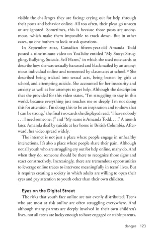 danger 123
visible the challenges they are facing: crying out for help through
their posts and behavior online. All too often, their pleas go unseen
or are ignored. Sometimes, this is because those posts are anony-
mous, which make them impossible to track down. But in other
cases, no one bothers to look or ask questions.
In September 2012, Canadian fifteen-­year-­old Amanda Todd
posted a nine-­minute video on YouTube entitled “My Story: Strug-
gling, Bullying, Suicide, Self Harm,” in which she used note cards to
describe how she was sexually harassed and blackmailed by an anony-
mous individual online and tormented by classmates at school.43
She
described being tricked into sexual acts, being beaten by girls at
school, and attempting suicide. She accounted for her insecurity and
anxiety as well as her attempts to get help. Although the description
that she provided for this video states, “I’m struggling to stay in this
world, because everything just touches me so deeply. I’m not doing
this for attention. I’m doing this to be an inspiration and to show that
I can be strong,” the final two cards she displayed read, “I have nobody
. . . I need someone :(” and “My name is Amanda Todd. . . .” A month
later, Amanda died by suicide at her home in British Columbia. After-
ward, her video spread widely.
The internet is not just a place where people engage in unhealthy
interactions. It’s also a place where people share their pain. Although
not all youth who are struggling cry out for help online, many do. And
when they do, someone should be there to recognize those signs and
react constructively. Increasingly, there are tremendous opportunities
to leverage online traces to intervene meaningfully in teens’ lives. But
it requires creating a society in which adults are willing to open their
eyes and pay attention to youth other than their own children.
Eyes on the Digital Street
The risks that youth face online are not evenly distributed. Teens
who are most at risk online are often struggling everywhere. And
although many parents are deeply involved in their own children’s
lives, not all teens are lucky enough to have engaged or stable parents.
 