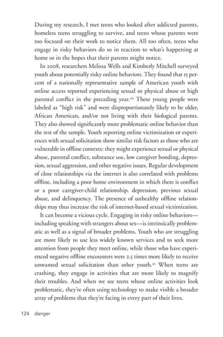 danger124
During my research, I met teens who looked after addicted parents,
homeless teens struggling to survive, and teens whose parents were
too focused on their work to notice them. All too often, teens who
engage in risky behaviors do so in reaction to what’s happening at
home or in the hopes that their parents might notice.
In 2008, researchers Melissa Wells and Kimberly Mitchell surveyed
youth about potentially risky online behaviors. They found that 15 per-
cent of a nationally representative sample of American youth with
online access reported experiencing sexual or physical abuse or high
parental conflict in the preceding year.44
These young people were
labeled as “high risk” and were disproportionately likely to be older,
African American, and/or not living with their biological parents.
They also showed significantly more problematic online behavior than
the rest of the sample. Youth reporting online victimization or experi-
ences with sexual solicitation show similar risk factors as those who are
vulnerable in offline contexts: they might experience sexual or physical
abuse, parental conflict, substance use, low caregiver bonding, depres-
sion, sexual aggression, and other negative issues. Regular development
of close relationships via the internet is also correlated with problems
offline, including a poor home environment in which there is conflict
or a poor caregiver-­child relationship, depression, previous sexual
abuse, and delinquency. The presence of unhealthy offline relation-
ships may thus increase the risk of internet-­based sexual victimization.
It can become a vicious cycle. Engaging in risky online behaviors—
including speaking with strangers about sex—is intrinsically problem-
atic as well as a signal of broader problems. Youth who are struggling
are more likely to use less widely known services and to seek more
attention from people they meet online, while those who have experi-
enced negative offline encounters were 2.5 times more likely to receive
unwanted sexual solicitation than other youth.45
When teens are
crashing, they engage in activities that are more likely to magnify
their troubles. And when we see teens whose online activities look
problematic, they’re often using technology to make visible a broader
array of problems that they’re facing in every part of their lives.
 
