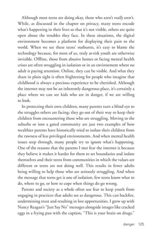 danger 125
Although most teens are doing okay, those who aren’t really aren’t.
While, as discussed in the chapter on privacy, many teens encode
what’s happening in their lives so that it’s not visible, others are quite
open about the troubles they face. In these situations, the digital
environment becomes a platform for displaying their pain to the
world. When we see these teens’ outbursts, it’s easy to blame the
technology because, for most of us, truly at-­risk youth are otherwise
invisible. Offline, those from abusive homes or facing mental health
crises are often struggling in isolation or in an environment where no
adult is paying attention. Online, they can be visible. And what they
share in plain sight is often frightening for people who imagine that
childhood is always a precious experience to be cherished. Although
the internet may not be an inherently dangerous place, it’s certainly a
place where we can see kids who are in danger, if we are willing
to look.
In protecting their own children, many parents turn a blind eye to
the struggles others are facing; they go out of their way to keep their
children from encountering those who are struggling. Moving to the
suburbs or into a gated community are just two examples of how
wealthier parents have historically tried to isolate their children from
the rawness of less privileged environments. And when mental health
issues seep through, many people try to ignore what’s happening.
One of the reasons that the parents I met fear the internet is because
they believe it makes it harder for them to set boundaries and isolate
themselves and their teens from communities in which the values are
different or teens are not doing well. This results in fewer adults
being willing to help those who are seriously struggling. And when
the message that teens get is one of isolation, few teens know what to
do, where to go, or how to cope when things do go wrong.
Parents and society as a whole often use fear to keep youth from
engaging in practices that adults see as dangerous. This can backfire,
undermining trust and resulting in lost opportunities. I grew up with
Nancy Reagan’s “Just Say No” messages alongside images like cracked
eggs in a frying pan with the caption, “This is your brain on drugs.”
 