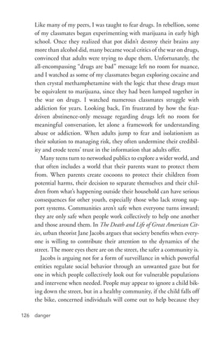 danger126
Like many of my peers, I was taught to fear drugs. In rebellion, some
of my classmates began experimenting with marijuana in early high
school. Once they realized that pot didn’t destroy their brains any
more than alcohol did, many became vocal critics of the war on drugs,
convinced that adults were trying to dupe them. Unfortunately, the
all-­encompassing “drugs are bad” message left no room for nuance,
and I watched as some of my classmates began exploring cocaine and
then crystal methamphetamine with the logic that these drugs must
be equivalent to marijuana, since they had been lumped together in
the war on drugs. I watched numerous classmates struggle with
addiction for years. Looking back, I’m frustrated by how the fear-­
driven abstinence-­only message regarding drugs left no room for
meaningful conversation, let alone a framework for understanding
abuse or addiction. When adults jump to fear and isolationism as
their solution to managing risk, they often undermine their credibil-
ity and erode teens’ trust in the information that adults offer.
Many teens turn to networked publics to explore a wider world, and
that often includes a world that their parents want to protect them
from. When parents create cocoons to protect their children from
potential harms, their decision to separate themselves and their chil-
dren from what’s happening outside their household can have serious
consequences for other youth, especially those who lack strong sup-
port systems. Communities aren’t safe when everyone turns inward;
they are only safe when people work collectively to help one another
and those around them. In The Death and Life of Great American Cit-
ies, urban theorist Jane Jacobs argues that society benefits when every-
one is willing to contribute their attention to the dynamics of the
street. The more eyes there are on the street, the safer a community is.
Jacobs is arguing not for a form of surveillance in which powerful
entities regulate social behavior through an unwanted gaze but for
one in which people collectively look out for vulnerable populations
and intervene when needed. People may appear to ignore a child bik-
ing down the street, but in a healthy community, if the child falls off
the bike, concerned individuals will come out to help because they
 