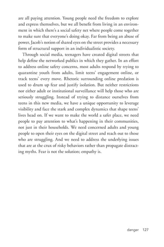 danger 127
are all paying attention. Young people need the freedom to explore
and express themselves, but we all benefit from living in an environ-
ment in which there’s a social safety net where people come together
to make sure that everyone’s doing okay. Far from being an abuse of
power, Jacob’s notion of shared eyes on the street provides a necessary
form of structural support in an individualistic society.
Through social media, teenagers have created digital streets that
help define the networked publics in which they gather. In an effort
to address online safety concerns, most adults respond by trying to
quarantine youth from adults, limit teens’ engagement online, or
track teens’ every move. Rhetoric surrounding online predation is
used to drum up fear and justify isolation. But neither restrictions
nor either adult or institutional surveillance will help those who are
seriously struggling. Instead of trying to distance ourselves from
teens in this new media, we have a unique opportunity to leverage
visibility and face the stark and complex dynamics that shape teens’
lives head on. If we want to make the world a safer place, we need
people to pay attention to what’s happening in their communities,
not just in their households. We need concerned adults and young
people to open their eyes on the digital street and reach out to those
who are struggling. And we need to address the underlying issues
that are at the crux of risky behaviors rather than propagate distract-
ing myths. Fear is not the solution; empathy is.
 