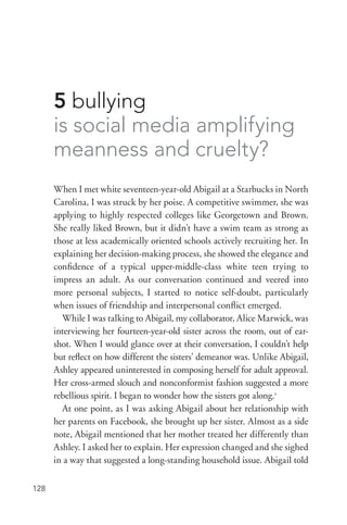 128
5 bullying
is social media amplifying
meanness and cruelty?
When I met white seventeen-­year-­old Abigail at a Starbucks in North
Carolina, I was struck by her poise. A competitive swimmer, she was
applying to highly respected colleges like Georgetown and Brown.
She really liked Brown, but it didn’t have a swim team as strong as
those at less academically oriented schools actively recruiting her. In
explaining her decision-­making process, she showed the elegance and
confidence of a typical upper-­middle-­class white teen trying to
impress an adult. As our conversation continued and veered into
more personal subjects, I started to notice self-­doubt, particularly
when issues of friendship and interpersonal conflict emerged.
While I was talking to Abigail, my collaborator, Alice Marwick, was
interviewing her fourteen-­year-­old sister across the room, out of ear-
shot. When I would glance over at their conversation, I couldn’t help
but reflect on how different the sisters’ demeanor was. Unlike Abigail,
Ashley appeared uninterested in composing herself for adult approval.
Her cross-­armed slouch and nonconformist fashion suggested a more
rebellious spirit. I began to wonder how the sisters got along.1
At one point, as I was asking Abigail about her relationship with
her parents on Facebook, she brought up her sister. Almost as a side
note, Abigail mentioned that her mother treated her differently than
Ashley. I asked her to explain. Her expression changed and she sighed
in a way that suggested a long-­standing household issue. Abigail told
 